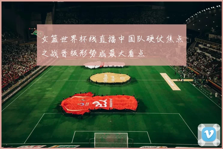 女篮世界杯线直播中国队硬仗焦点之战晋级形势成最大看点