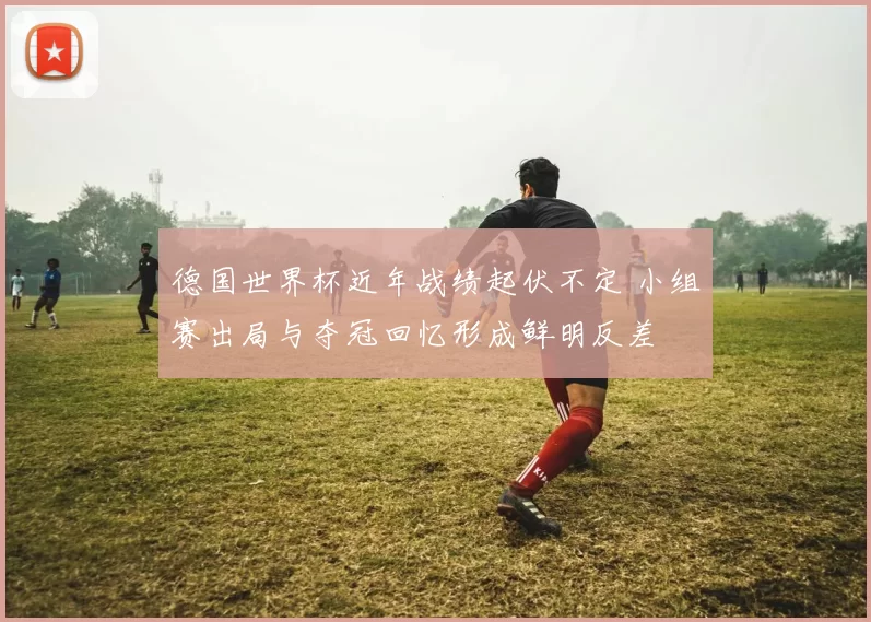 德国世界杯近年战绩起伏不定 小组赛出局与夺冠回忆形成鲜明反差
