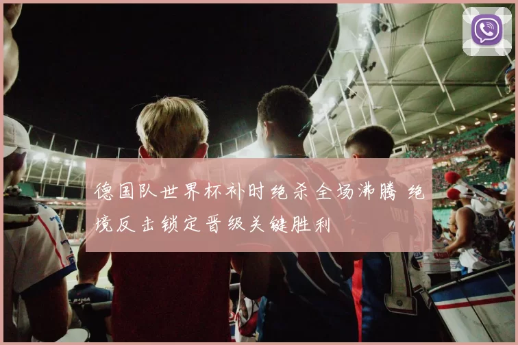 德国队世界杯补时绝杀全场沸腾 绝境反击锁定晋级关键胜利
