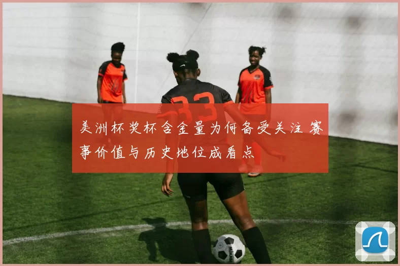 美洲杯奖杯含金量为何备受关注 赛事价值与历史地位成看点