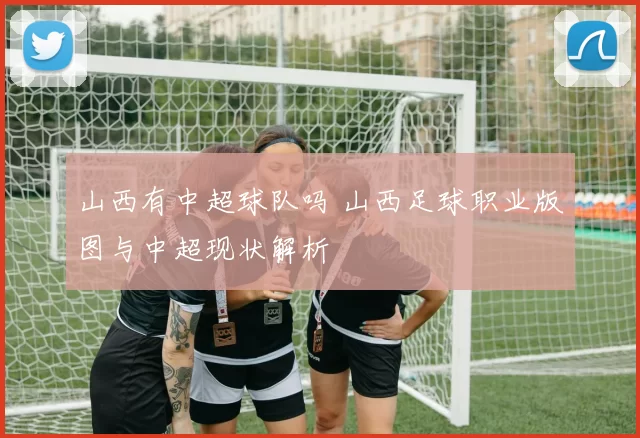 山西有中超球队吗 山西足球职业版图与中超现状解析