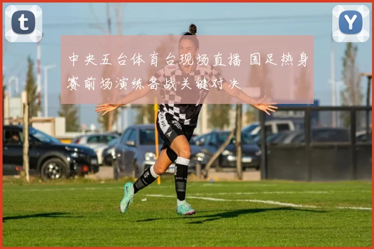 中央五台体育台现场直播 国足热身赛前场演练备战关键对决