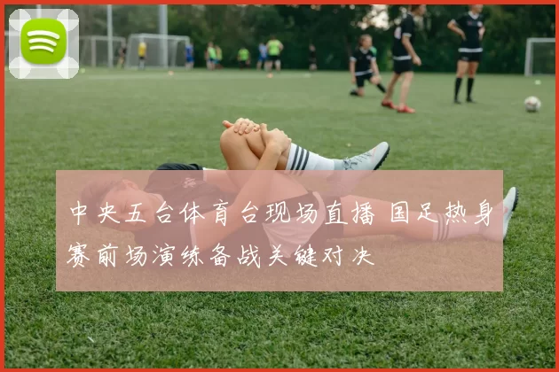中央五台体育台现场直播 国足热身赛前场演练备战关键对决