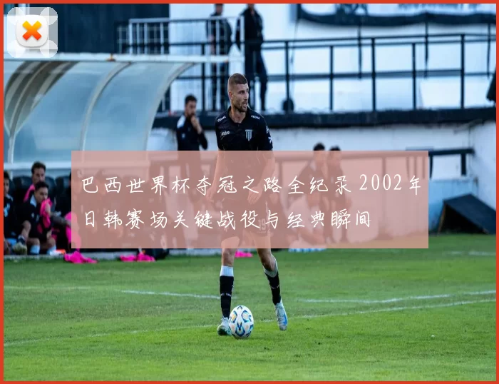巴西世界杯夺冠之路全纪录 2002年日韩赛场关键战役与经典瞬间