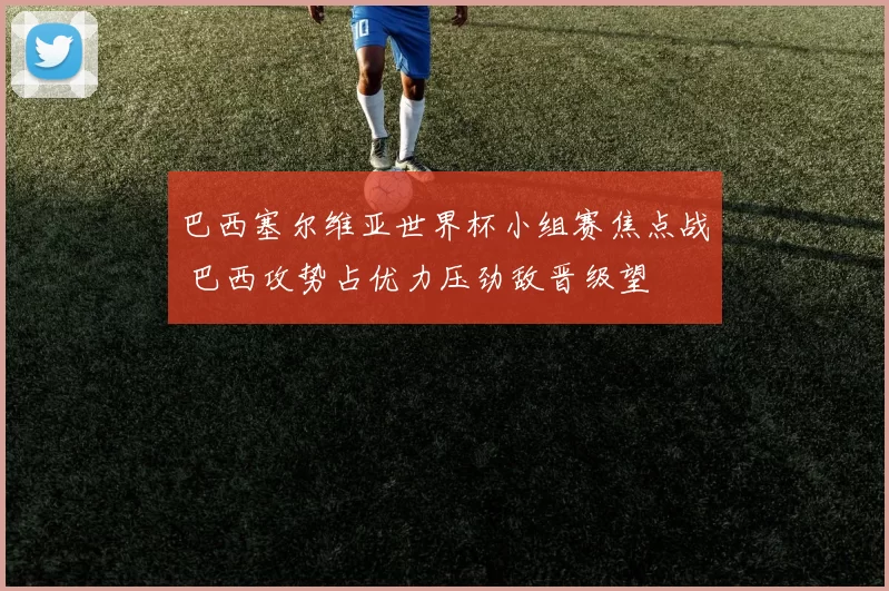 巴西塞尔维亚世界杯小组赛焦点战 巴西攻势占优力压劲敌晋级望