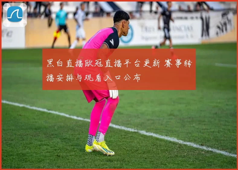 黑白直播欧冠直播平台更新 赛事转播安排与观看入口公布