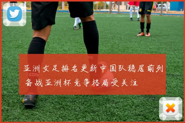 亚洲女足排名更新中国队稳居前列 备战亚洲杯竞争格局受关注