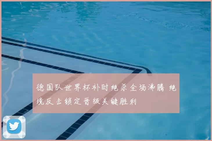 德国队世界杯补时绝杀全场沸腾 绝境反击锁定晋级关键胜利