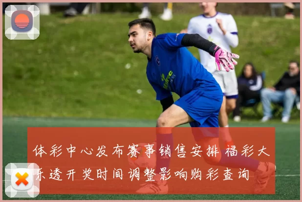 体彩中心发布赛事销售安排 福彩大乐透开奖时间调整影响购彩查询
