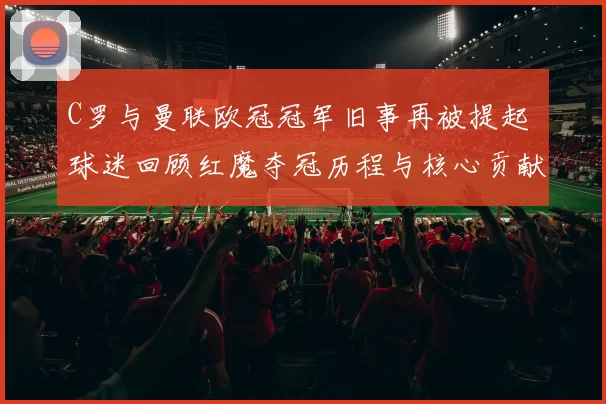 C罗与曼联欧冠冠军旧事再被提起 球迷回顾红魔夺冠历程与核心贡献