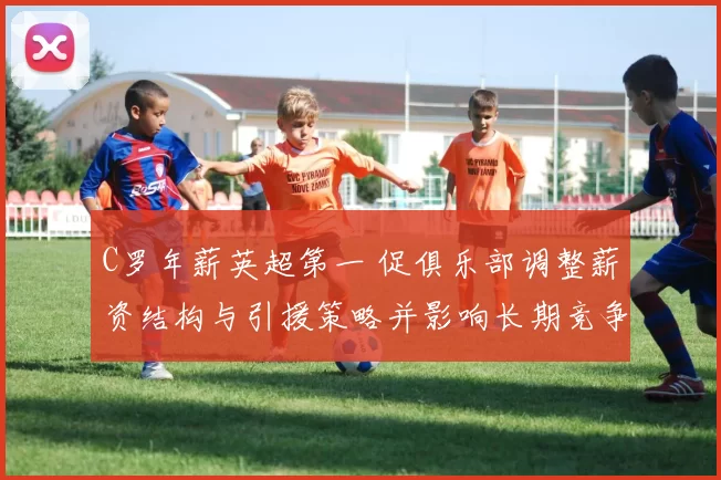 C罗年薪英超第一 促俱乐部调整薪资结构与引援策略并影响长期竞争力