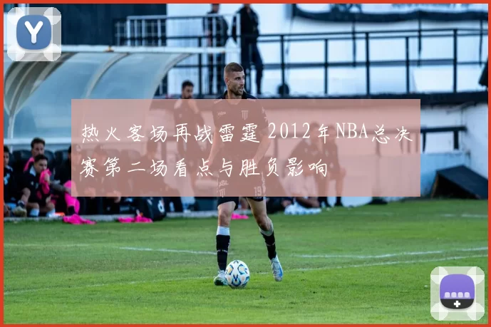 热火客场再战雷霆 2012年NBA总决赛第二场看点与胜负影响