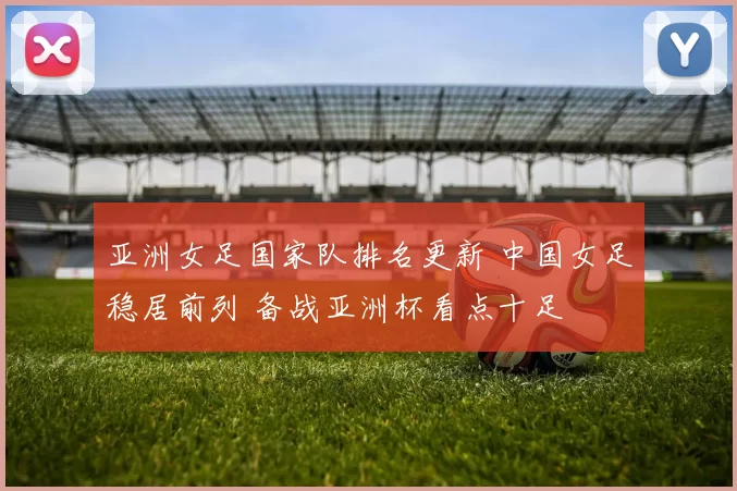 亚洲女足国家队排名更新 中国女足稳居前列 备战亚洲杯看点十足
