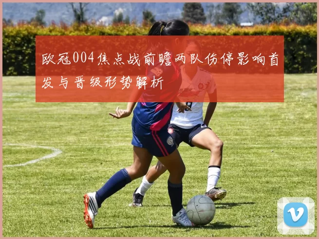 欧冠004焦点战前瞻两队伤停影响首发与晋级形势解析