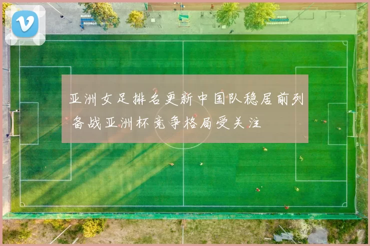 亚洲女足排名更新中国队稳居前列 备战亚洲杯竞争格局受关注