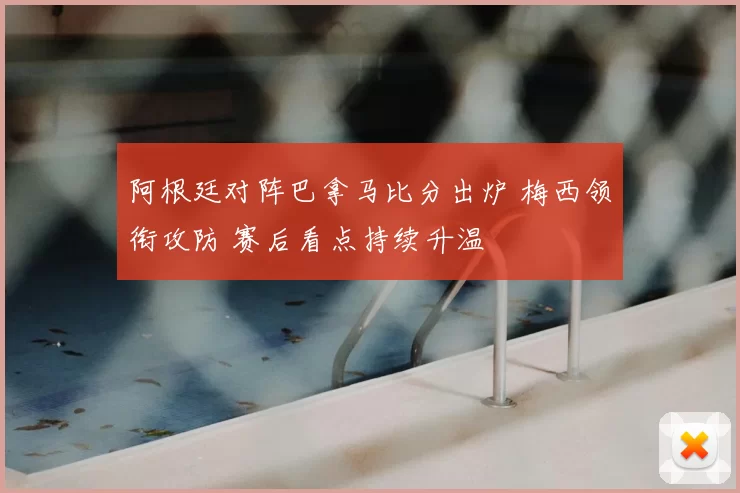阿根廷对阵巴拿马比分出炉 梅西领衔攻防 赛后看点持续升温