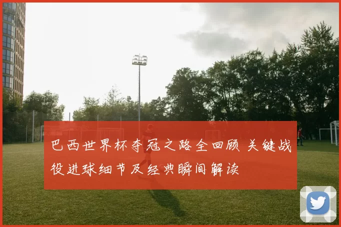 巴西世界杯夺冠之路全回顾 关键战役进球细节及经典瞬间解读