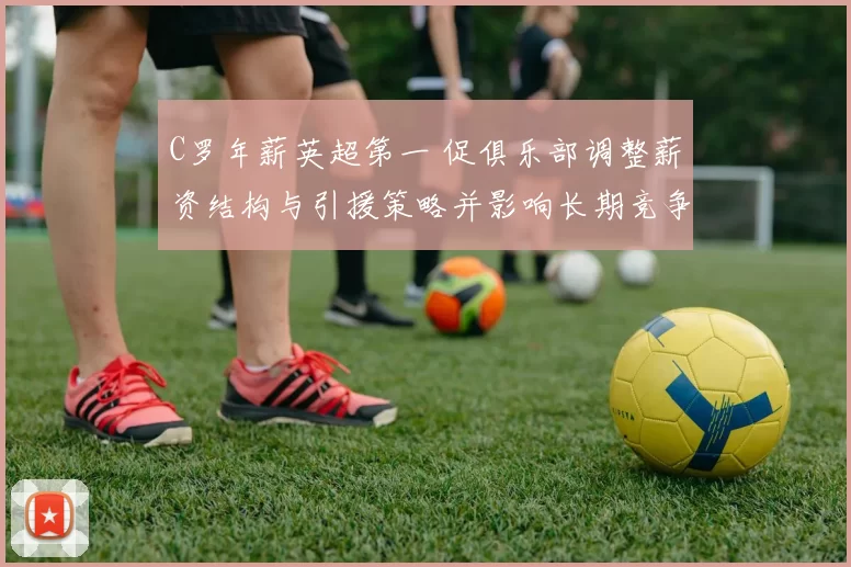 C罗年薪英超第一 促俱乐部调整薪资结构与引援策略并影响长期竞争力