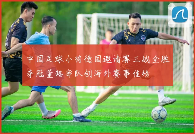 中国足球小将德国邀请赛三战全胜夺冠董路率队创海外赛事佳绩