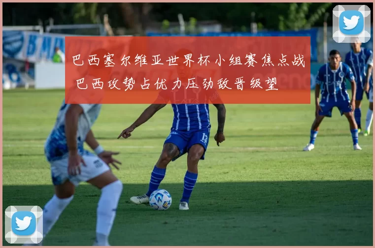 巴西塞尔维亚世界杯小组赛焦点战 巴西攻势占优力压劲敌晋级望