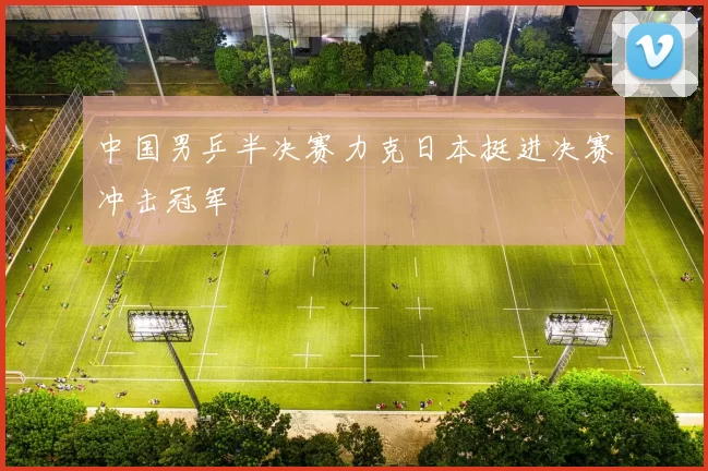 中国男乒半决赛力克日本挺进决赛冲击冠军