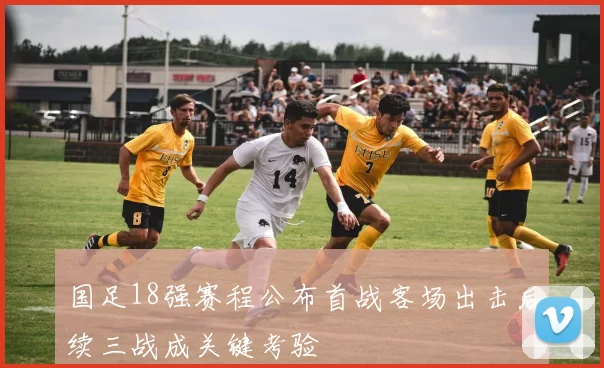 国足18强赛程公布首战客场出击后续三战成关键考验