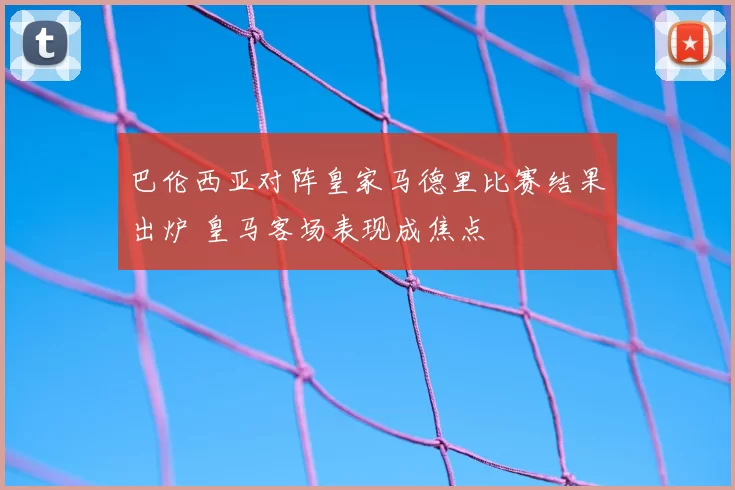 巴伦西亚对阵皇家马德里比赛结果出炉 皇马客场表现成焦点