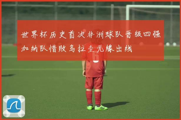 世界杯历史首次非洲球队晋级四强加纳队惜败乌拉圭无缘出线