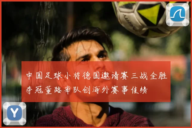 中国足球小将德国邀请赛三战全胜夺冠董路率队创海外赛事佳绩