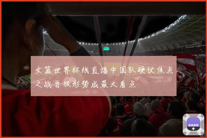 女篮世界杯线直播中国队硬仗焦点之战晋级形势成最大看点