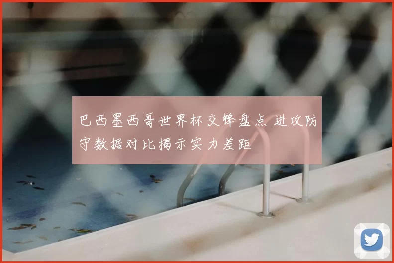 巴西墨西哥世界杯交锋盘点 进攻防守数据对比揭示实力差距
