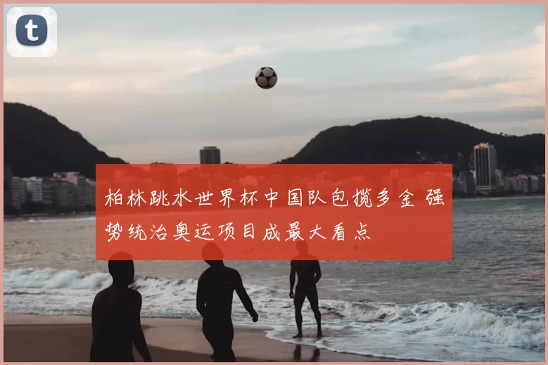 柏林跳水世界杯中国队包揽多金 强势统治奥运项目成最大看点
