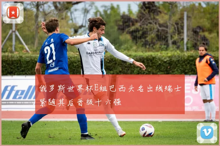 俄罗斯世界杯E组巴西头名出线瑞士紧随其后晋级十六强