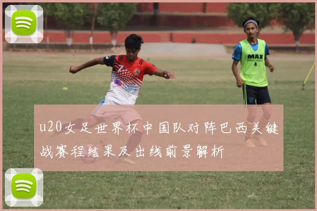 u20女足世界杯中国队对阵巴西关键战赛程结果及出线前景解析