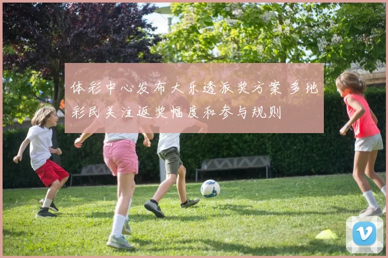 体彩中心发布大乐透派奖方案 多地彩民关注返奖幅度和参与规则