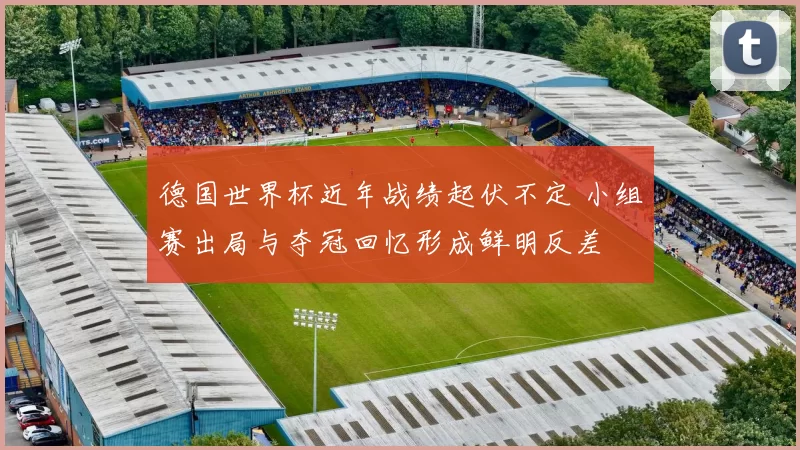 德国世界杯近年战绩起伏不定 小组赛出局与夺冠回忆形成鲜明反差