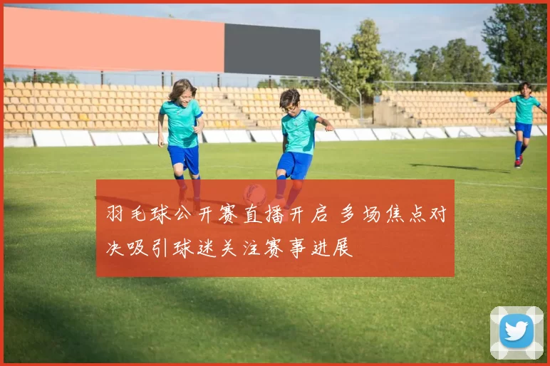 羽毛球公开赛直播开启 多场焦点对决吸引球迷关注赛事进展