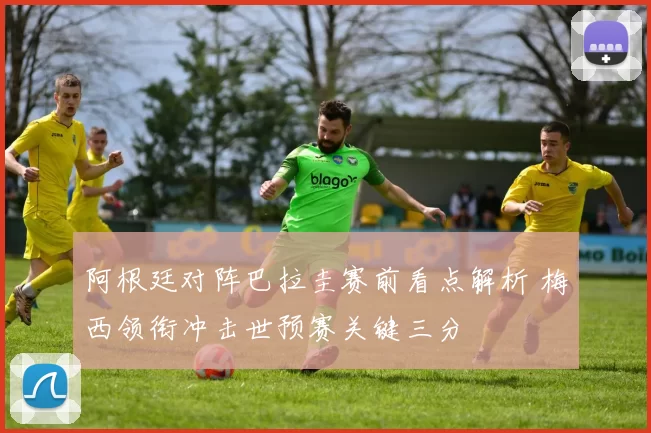 阿根廷对阵巴拉圭赛前看点解析 梅西领衔冲击世预赛关键三分