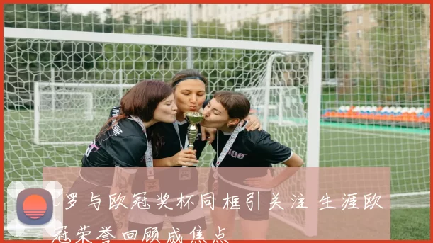 C罗与欧冠奖杯同框引关注 生涯欧冠荣誉回顾成焦点