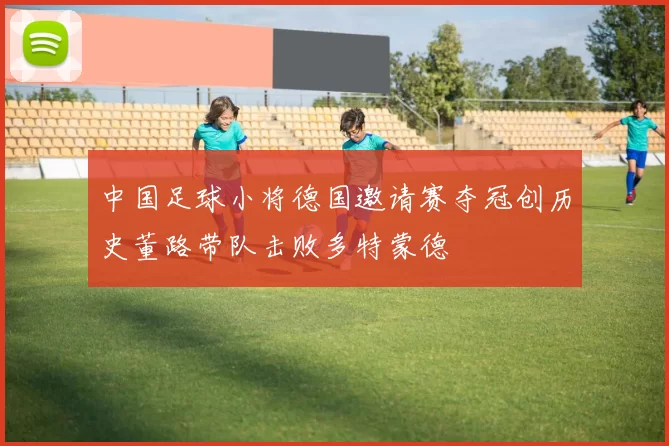 中国足球小将德国邀请赛夺冠创历史董路带队击败多特蒙德