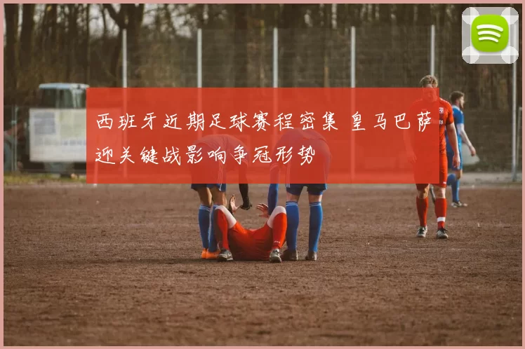 西班牙近期足球赛程密集 皇马巴萨迎关键战影响争冠形势