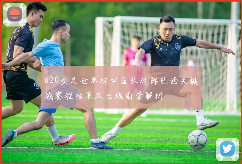 u20女足世界杯中国队对阵巴西关键战赛程结果及出线前景解析