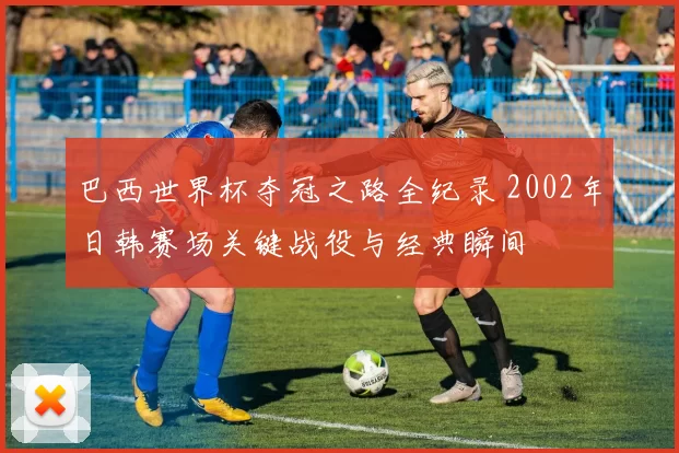 巴西世界杯夺冠之路全纪录 2002年日韩赛场关键战役与经典瞬间