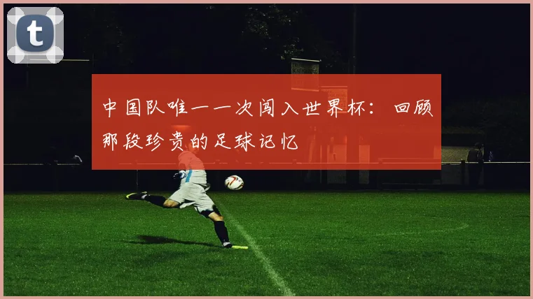 中国队唯一一次闯入世界杯:回顾那段珍贵的足球记忆