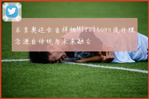 东京奥运会吉祥物Miraitowa设计理念源自传统与未来融合