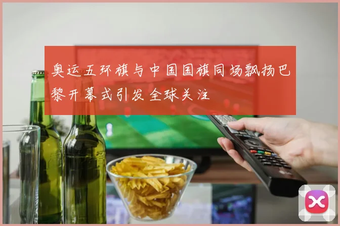 奥运五环旗与中国国旗同场飘扬巴黎开幕式引发全球关注