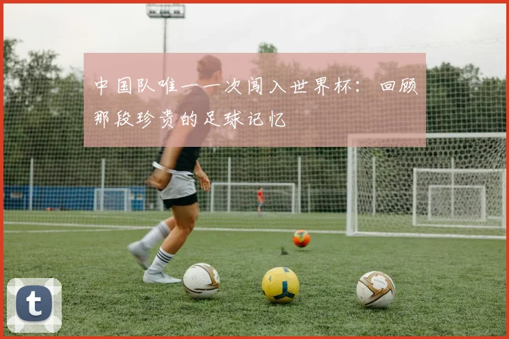 中国队唯一一次闯入世界杯：回顾那段珍贵的足球记忆