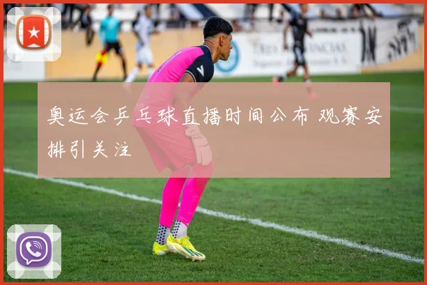 奥运会乒乓球直播时间公布 观赛安排引关注